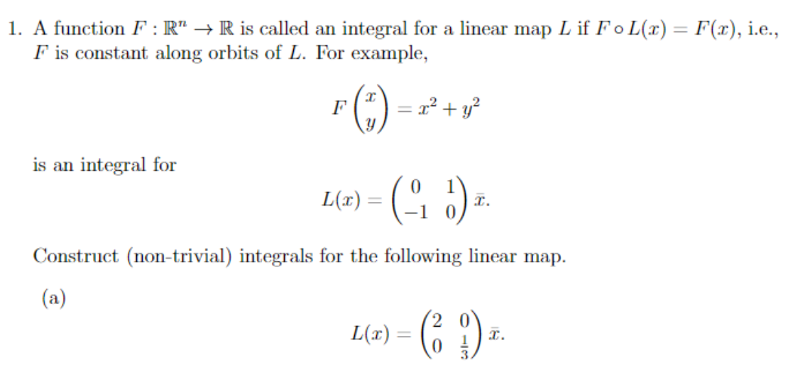 1. A function F: R" → R is called an integral for a linear map L if FoL(x) = F(x), i.e.,
F is constant along orbits of L. For example,
is an integral for
F
(+) = x² + y²
L(x) = (-1₁ 3) ;
I.
Construct (non-trivial) integrals for the following linear map.
(a)
L(x) = (² 9) *.