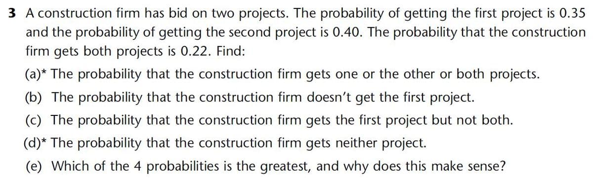 3 A construction firm has bid on two projects. The probability of getting the first project is 0.35
and the probability of getting the second project is 0.40. The probability that the construction
firm gets both projects is 0.22. Find:
(a)* The probability that the construction firm gets one or the other or both projects.
(b) The probability that the construction firm doesn't get the first project.
(c) The probability that the construction firm gets the first project but not both.
(d)* The probability that the construction firm gets neither project.
(e) Which of the 4 probabilities is the greatest, and why does this make sense?