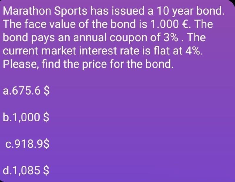 Marathon Sports has issued a 10 year bond.
The face value of the bond is 1.000 €. The
bond pays an annual coupon of 3%. The
current market interest rate is flat at 4%.
Please, find the price for the bond.
a.675.6 $
b.1,000 $
c.918.9$
d.1,085 $