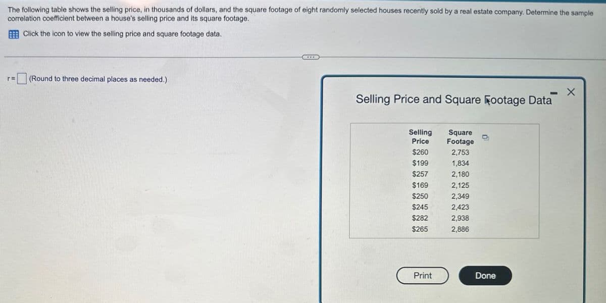 The following table shows the selling price, in thousands of dollars, and the square footage of eight randomly selected houses recently sold by a real estate company. Determine the sample
correlation coefficient between a house's selling price and its square footage.
Click the icon to view the selling price and square footage data.
ΓΕ
(Round to three decimal places as needed.)
Selling Price and Square Footage Data
- X
Selling
Square
Price
Footage
$260
2,753
$199
1,834
$257
2,180
$169
2,125
$250
2,349
$245
2,423
$282
2,938
$265
2,886
Print
Done