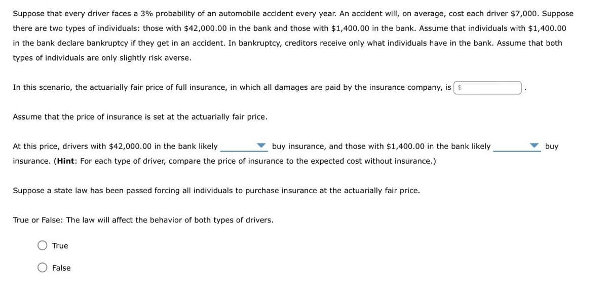 Suppose that every driver faces a 3% probability of an automobile accident every year. An accident will, on average, cost each driver $7,000. Suppose
there are two types of individuals: those with $42,000.00 in the bank and those with $1,400.00 in the bank. Assume that individuals with $1,400.00
in the bank declare bankruptcy if they get in an accident. In bankruptcy, creditors receive only what individuals have in the bank. Assume that both
types of individuals are only slightly risk averse.
In this scenario, the actuarially fair price of full insurance, in which all damages are paid by the insurance company, is $
Assume that the price of insurance is set at the actuarially fair price.
At this price, drivers with $42,000.00 in the bank likely
buy insurance, and those with $1,400.00 in the bank likely
insurance. (Hint: For each type of driver, compare the price of insurance to the expected cost without insurance.)
Suppose a state law has been passed forcing all individuals to purchase insurance at the actuarially fair price.
True or False: The law will affect the behavior of both types of drivers.
True
False
buy