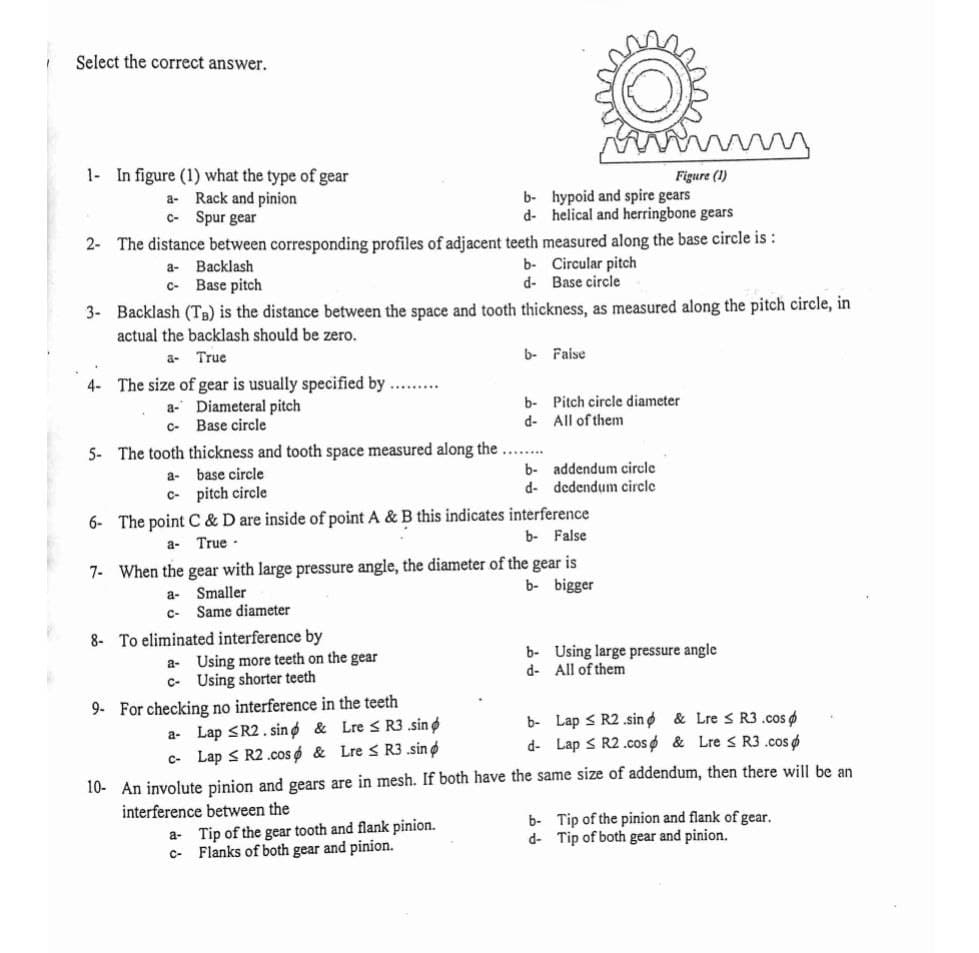 Select the correct answer.
1- In figure (1) what the type of gear
a- Rack and pinion
C- Spur gear
Figure (1)
b- hypoid and spire gears
d- helical and herringbone gears
2- The distance between corresponding profiles of adjacent teeth measured along the base circle is :
b- Circular pitch
Base circle
a-
Backlash
c- Base pitch
d-
3- Backlash (TB) is the distance between the space and tooth thickness, as measured along the pitch circle, in
actual the backlash should be zero.
True
b- Faise
a-
4- The size of gear is usually specified by.
a- Diameteral pitch
C- Base circle
b- Pitch circle diameter
d- All of them
5- The tooth thickness and tooth space measured along the ...
b- addendum circle
dedendum circle
a-
base circle
d-
C- pitch circle
6- The point C & D are inside of point A & B this indicates interference
b- False
True -
a-
7- When the gear with large pressure angle, the diameter of the gear is
b- bigger
a-
Smaller
c- Same diameter
8- To eliminated interference by
b- Using large pressure angle
a- Using more teeth on the gear
c- Using shorter teeth
d- All of them
9- For checking no interference in the teeth
a- Lap <R2. sing & Lre s R3 .sin o
c- Lap < R2 .cos ø & Lre < R3 .sino
b- Lap < R2 .sin o & Lre s R3.cos
d- Lap S R2.coso & Lre S R3 .cos o
10- An involute pinion and gears are in mesh. If both have the same size of addendum, then there will be an
interference between the
a- Tip of the gear tooth and flank pinion.
Flanks of both gear and pinion.
b- Tip of the pinion and flank of gear.
d- Tip of both gear and pinion.
C-
