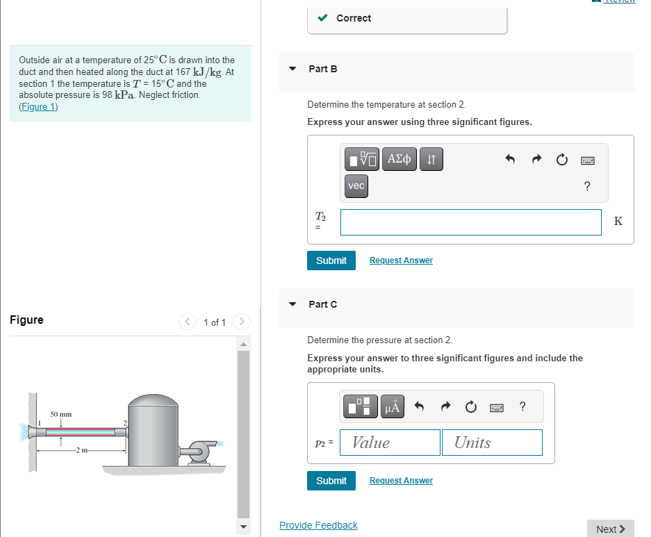 Outside air at a temperature of 25° C is drawn into the
duct and then heated along the duct at 167 kJ/kg. At
section 1 the temperature is T = 15°C and the
absolute pressure is 98 kPa. Neglect friction.
(Figure 1)
Figure
50 mm
2 m-
1 of 1
Part B
Determine the temperature at section 2.
Express your answer using three significant figures.
T₂
Correct
Submit
Part C
P2 =
IVE ΑΣΦ | Η 41
Submit
vec
Determine the pressure at section 2.
Express your answer to three significant figures and include the
appropriate units.
Request Answer
Provide Feedback
μᾶ
Value
Request Answer
Units
www
?
?
K
Next >