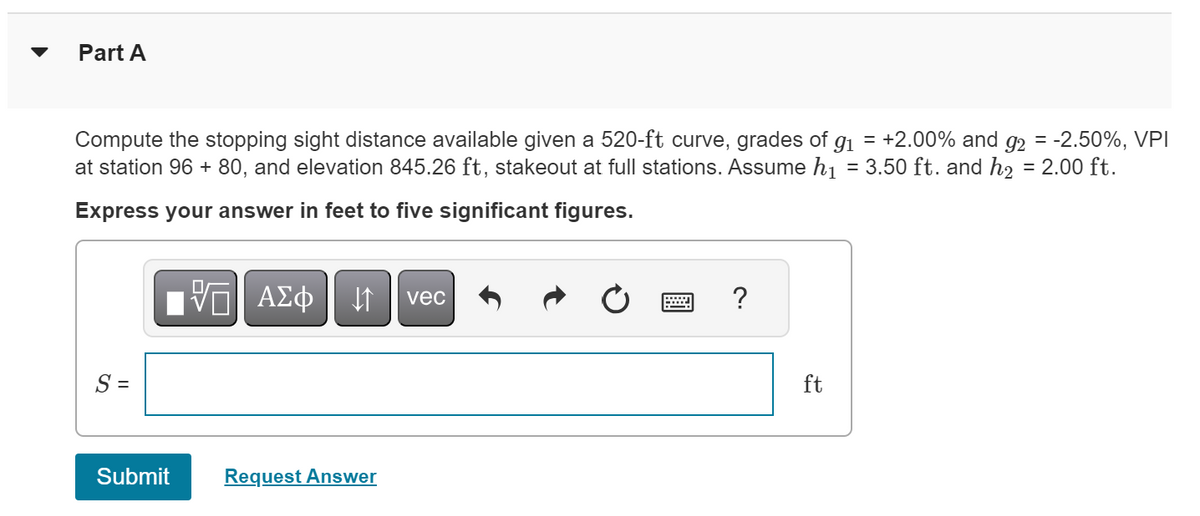 Part A
Compute the stopping sight distance available given a 520-ft curve, grades of 91 = +2.00% and 92 = -2.50%, VPI
at station 96 + 80, and elevation 845.26 ft, stakeout at full stations. Assume h₁ = 3.50 ft. and h₂ = 2.00 ft.
Express your answer in feet to five significant figures.
S =
ΜΕ ΑΣΦ
vec
Submit
Request Answer
?
ft