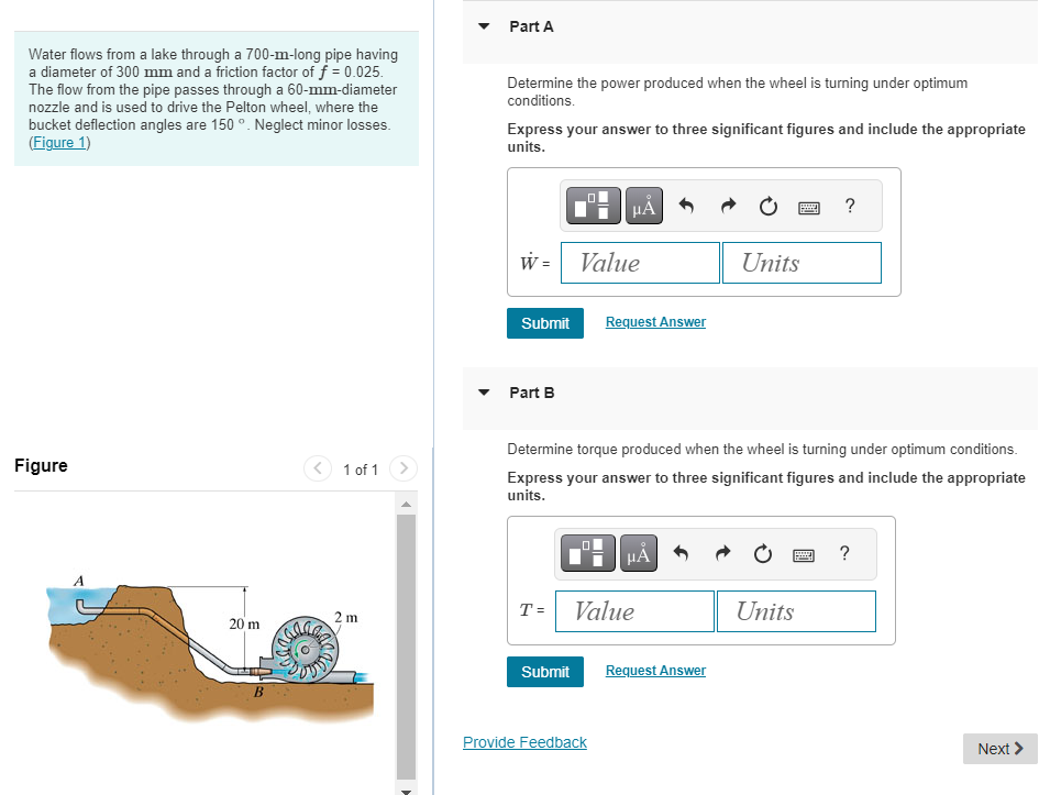 Water flows from a lake through a 700-m-long pipe having
a diameter of 300 mm and a friction factor of ƒ = 0.025.
The flow from the pipe passes through a 60-mm-diameter
nozzle and is used to drive the Pelton wheel, where the
bucket deflection angles are 150 °. Neglect minor losses.
(Figure 1)
Figure
20 m
T3
1 of 1
2m
were
Part A
Determine the power produced when the wheel is turning under optimum
conditions.
Express your answer to three significant figures and include the appropriate
units.
W = Value
Submit
Part B
T =
μA
Submit
Request Answer
Determine torque produced when the wheel is turning under optimum conditions.
Express your answer to three significant figures and include the appropriate
units.
Provide Feedback
HÅ
Value
Units
Request Answer
Units
?
P
?
Next >