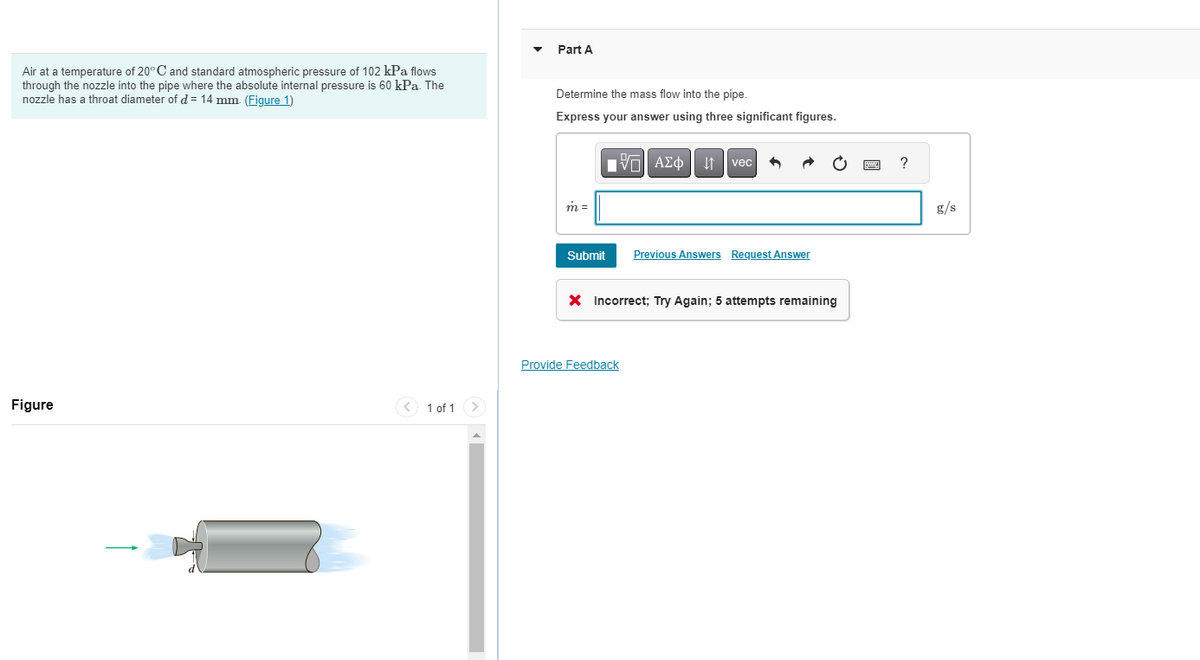 Air at a temperature of 20°C and standard atmospheric pressure of 102 kPa flows
through the nozzle into the pipe where the absolute internal pressure is 60 kPa. The
nozzle has a throat diameter of d = 14 mm. (Figure 1)
Figure
< 1 of 1 >
Part A
Determine the mass flow into the pipe.
Express your answer using three significant figures.
m =
Submit
AΣo↓↑vec
Provide Feedback
Previous Answers Request Answer
X Incorrect; Try Again; 5 attempts remaining
?
g/s
