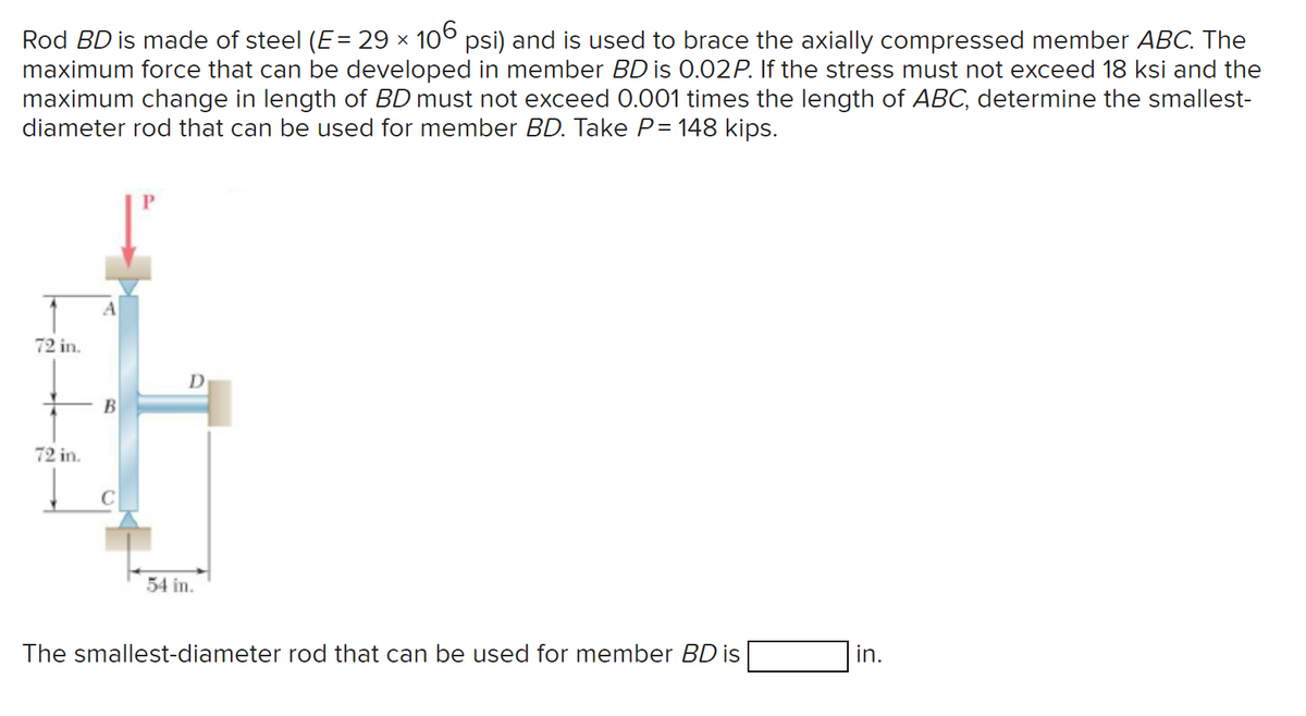 Rod BD is made of steel (E = 29 × 106 psi) and is used to brace the axially compressed member ABC. The
maximum force that can be developed in member BD is 0.02P. If the stress must not exceed 18 ksi and the
maximum change in length of BD must not exceed 0.001 times the length of ABC, determine the smallest-
diameter rod that can be used for member BD. Take P= 148 kips.
72 in.
72 in.
B
D
54 in.
The smallest-diameter rod that can be used for member BD is
in.