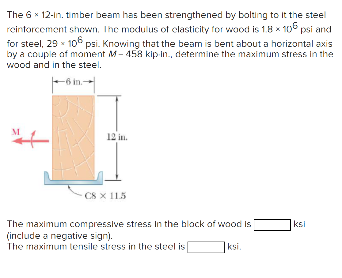 The 6 × 12-in. timber beam has been strengthened by bolting to it the steel
reinforcement shown. The modulus of elasticity for wood is 1.8 × 106 psi and
for steel, 29 × 106 psi. Knowing that the beam is bent about a horizontal axis
by a couple of moment M = 458 kip-in., determine the maximum stress in the
wood and in the steel.
-6 in.-
12 in.
CS X 115
The maximum compressive stress in the block of wood is
(include a negative sign).
The maximum tensile stress in the steel is
ksi.
ksi