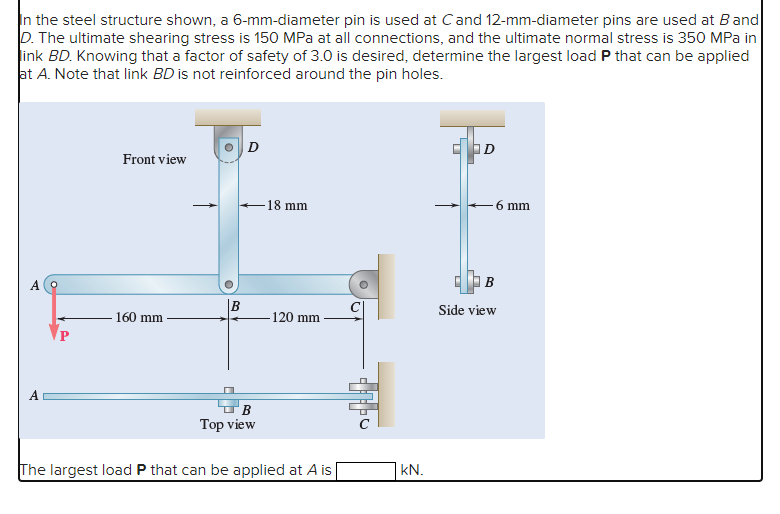 In the steel structure shown, a 6-mm-diameter pin is used at C and 12-mm-diameter pins are used at Band
D. The ultimate shearing stress is 150 MPa at all connections, and the ultimate normal stress is 350 MPa in
link BD. Knowing that a factor of safety of 3.0 is desired, determine the largest load P that can be applied
at A. Note that link BD is not reinforced around the pin holes.
Front view
160 mm
B
B
Top view
18 mm
-120 mm
The largest load P that can be applied at A is
U
kN.
D
6 mm
B
Side view