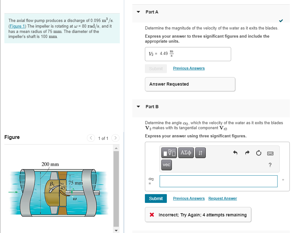 The axial flow pump produces a discharge of 0.095 m³/s.
(Figure 1) The impeller is rotating at w = 80 rad/s, and it
has a mean radius of 75 mm. The diameter of the
impeller's shaft is 100 mm.
Figure
200 mm
B₁
45°
75 mm
(1)
1 of 1
Part A
Determine the magnitude of the velocity of the water as it exits the blades.
Express your answer to three significant figures and include the
appropriate units.
V₂ = 4.49
Submit
Answer Requested
Part B
Determine the angle a2, which the velocity of the water as it exits the blades
V₂ makes with its tangential component V t2-
Express your answer using three significant figures.
α2
Previous Answers
vec
Submit
195| ΑΣΦΑ
Previous Answers Request Answer
X Incorrect; Try Again; 4 attempts remaining
?
O
