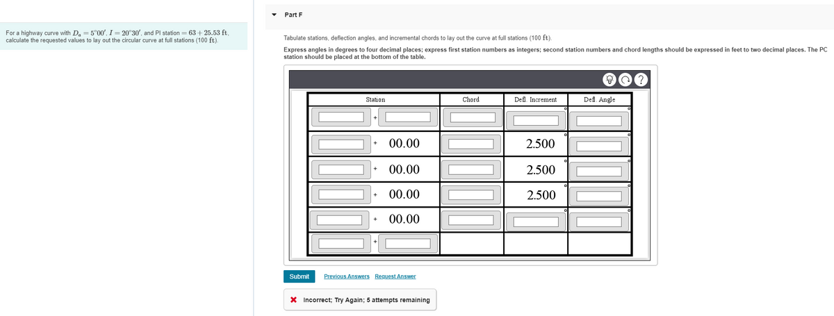 For a highway curve with D₁ = 5°00', I = 20°30', and Pl station = 63+ 25.53 ft,
calculate the requested values to lay out the circular curve at full stations (100 ft).
Part F
Tabulate stations, deflection angles, and incremental chords to lay out the curve at full stations (100 ft).
Express angles in degrees to four decimal places; express first station numbers as integers; second station numbers and chord lengths should be expressed in feet to two decimal places. The PC
station should be placed at the bottom of the table.
Submit
Station
+
Chord
Defl. Increment
Defl. Angle
°
+
00.00
2.500
00.00
2.500
+
00.00
2.500
00.00
Previous Answers Request Answer
× Incorrect; Try Again; 5 attempts remaining