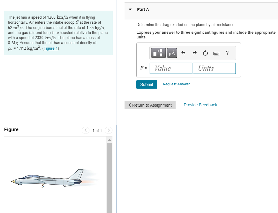 The jet has a speed of 1260 km/h when it is flying
horizontally. Air enters the intake scoop S at the rate of
52 m³/s. The engine burns fuel at the rate of 1.85 kg/s,
and the gas (air and fuel) is exhausted relative to the plane
with a speed of 2330 km/h. The plane has a mass of
8 Mg. Assume that the air has a constant density of
Pa = 1.112 kg/m³. (Figure 1)
Figure
1 of 1
Part A
Determine the drag exerted on the plane by air resistance.
Express your answer to three significant figures and include the appropriate
units.
F =
μA
Value
Submit Request Answer
< Return to Assignment
Units
Provide Feedback
?