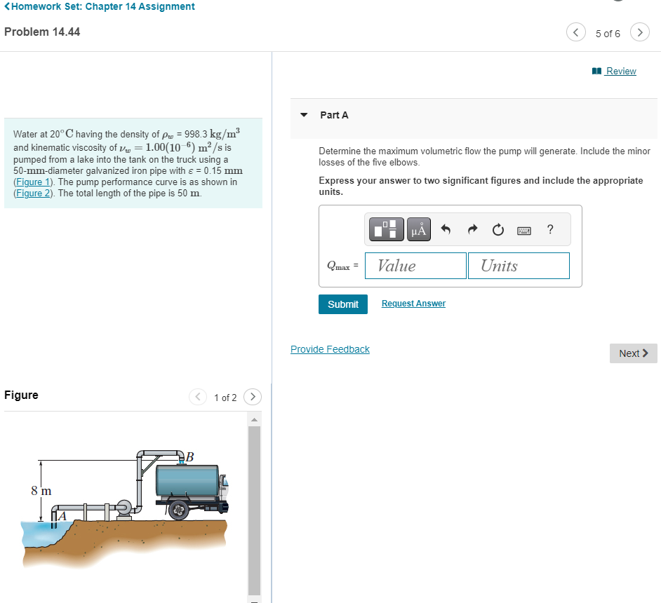 <Homework Set: Chapter 14 Assignment
Problem 14.44
Water at 20°C having the density of p = 998.3 kg/m³
and kinematic viscosity of = 1.00(10-6) m² /s is
pumped from a lake into the tank on the truck using a
50-mm-diameter galvanized iron pipe with ε = 0.15 mm
(Figure 1). The pump performance curve is as shown in
(Figure 2). The total length of the pipe is 50 m.
Figure
8 m
B
1 of 2
>
Part A
Determine the maximum volumetric flow the pump will generate. Include the minor
losses of the five elbows.
Qmax =
Express your answer to two significant figures and include the appropriate
units.
Submit
Provide Feedback
HÅ
Value
Request Answer
Units
5 of 6
*****
Review
?
Next >