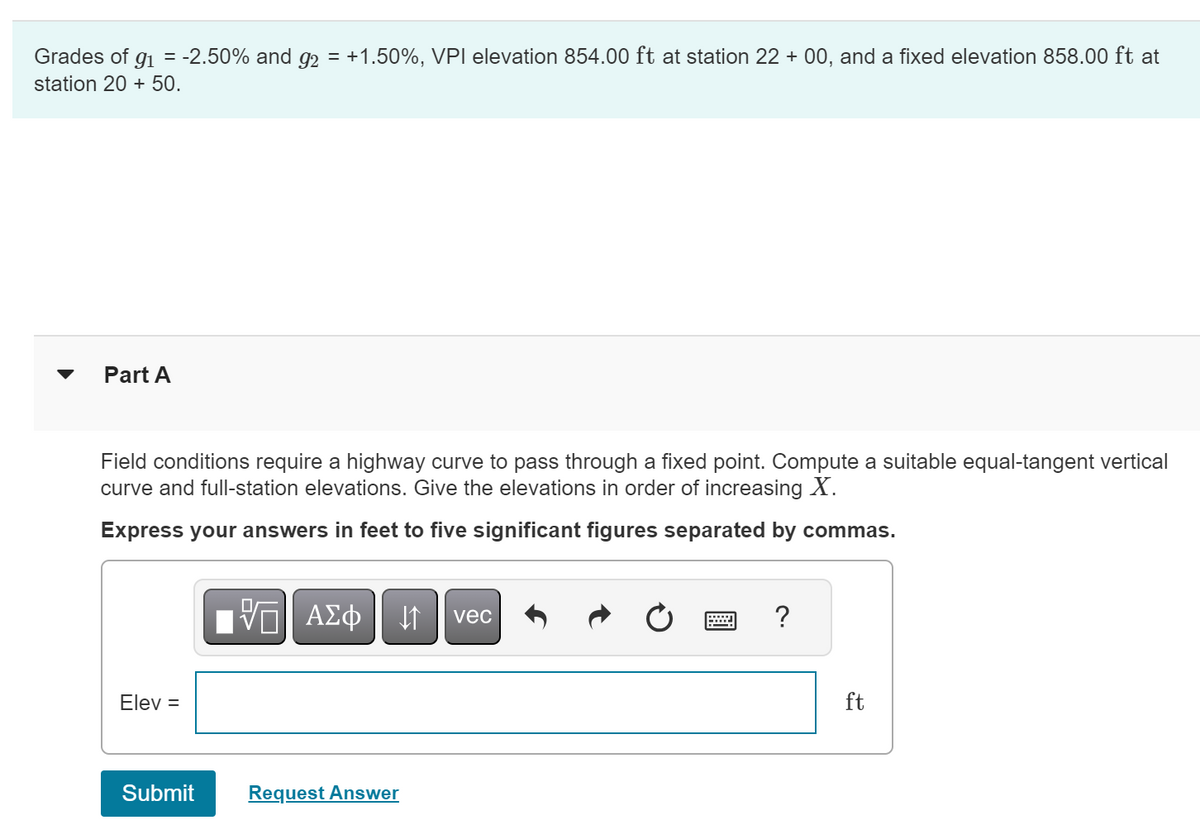 = -2.50% and 92 = +1.50%, VPI elevation 854.00 ft at station 22 + 00, and a fixed elevation 858.00 ft at
Grades of 91
station 20 + 50.
Part A
Field conditions require a highway curve to pass through a fixed point. Compute a suitable equal-tangent vertical
curve and full-station elevations. Give the elevations in order of increasing X.
Express your answers in feet to five significant figures separated by commas.
Elev =
ΜΕ ΑΣΦ ↑ vec
Submit
Request Answer
?
ft