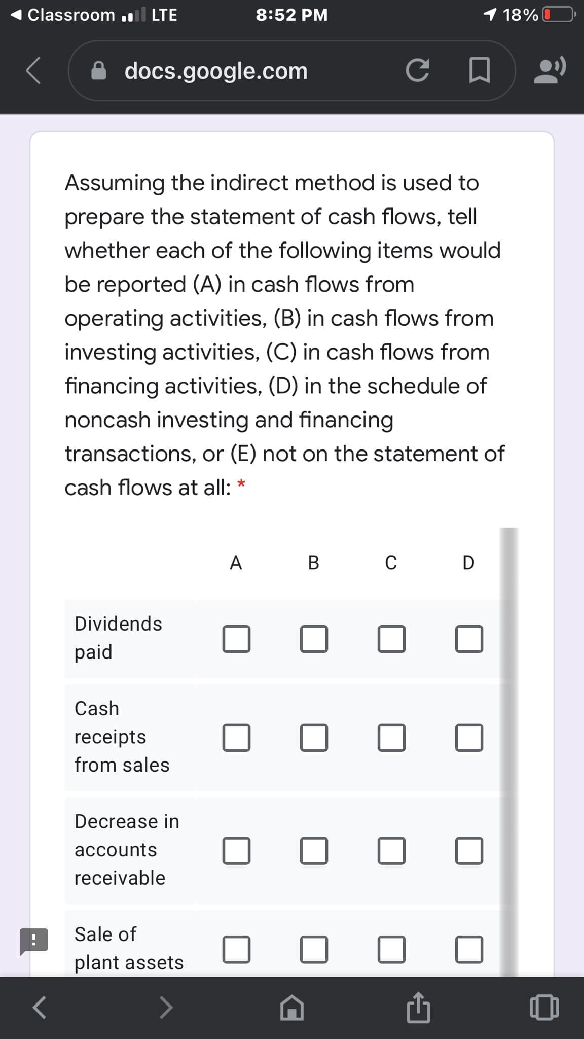 Classroom .l LTE
8:52 PM
1 18%
docs.google.com
Assuming the indirect method is used
prepare the statement of cash flows, tell
whether each of the following items would
be reported (A) in cash flows from
operating activities, (B) in cash flows from
investing activities, (C) in cash flows from
financing activities, (D) in the schedule of
noncash investing and financing
transactions, or (E) not on the statement of
cash flows at all: *
A
B
C
D
Dividends
paid
Cash
receipts
from sales
Decrease in
accounts
receivable
Sale of
plant assets
