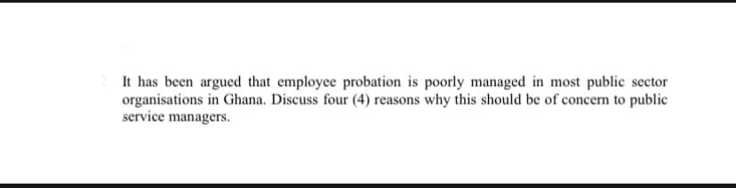 It has been argued that employee probation is poorly managed in most public sector
organisations in Ghana. Discuss four (4) reasons why this should be of concern to public
service managers.
