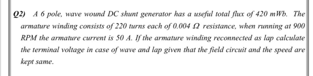 Q2) A 6 pole, wave wound DC shunt generator has a useful total flux of 420 mWb. The
armature winding consists of 220 turns each of 0.004 Q resistance, when running at 900
RPM the armature current is 50 A. If the armature winding reconnected as lap calculate
the terminal voltage in case of wave and lap given that the field circuit and the speed are
kept same.
