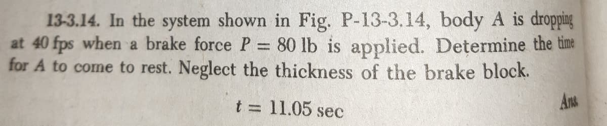 13-3.14. In the system shown in Fig. P-13-3.14, body A is dropping
at 40 fps when a brake force P = 80 lb is applied. Determine the time
for A to come to rest. Neglect the thickness of the brake block.
t = 11.05 sec
Ans
