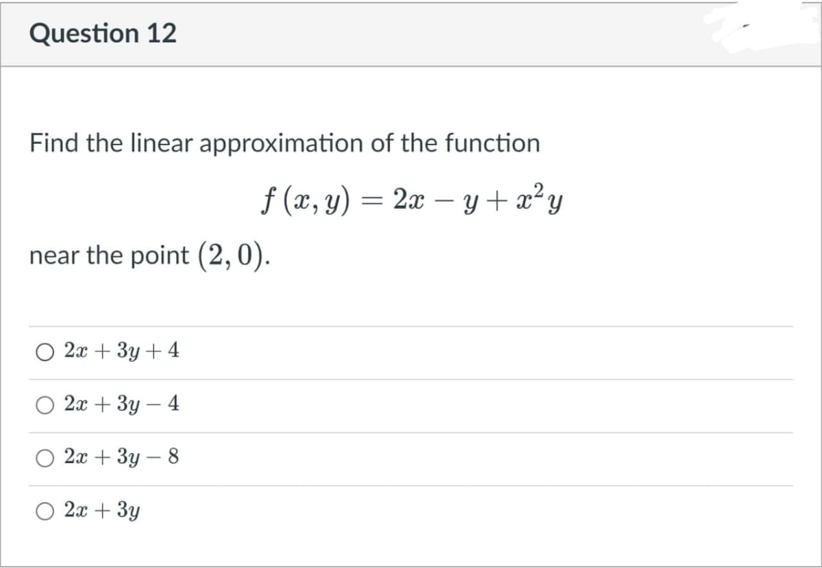 Question 12
Find the linear approximation of the function
f (x, y) = 2x – y + x²y
2x – y+ x²y
near the point (2,0).
2x + 3y + 4
2х + Зу — 4
2а + Зу — 8
2x + 3y
