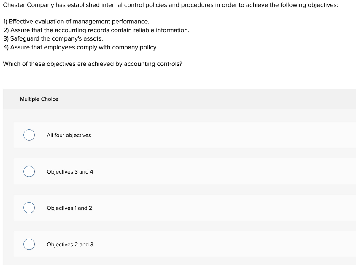 Chester Company has established internal control policies and procedures in order to achieve the following objectives:
1) Effective evaluation of management performance.
2) Assure that the accounting records contain reliable information.
3) Safeguard the company's assets.
4) Assure that employees comply with company policy.
Which of these objectives are achieved by accounting controls?
Multiple Choice
All four objectives
Objectives 3 and 4
Objectives 1 and 2
Objectives 2 and 3