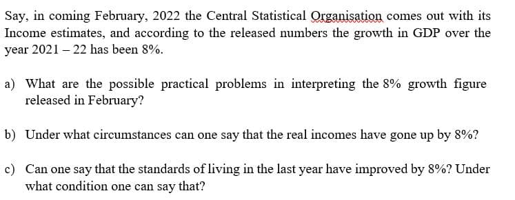 Say, in coming February, 2022 the Central Statistical Qrganisation comes out with its
Income estimates, and according to the released numbers the growth in GDP over the
year 2021 – 22 has been 8%.
a) What are the possible practical problems in interpreting the 8% growth figure
released in February?
b) Under what circumstances can one say that the real incomes have gone up by 8%?
c) Can one say that the standards of living in the last year have improved by 8%? Under
what condition one can say
that?
