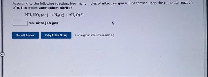According to the following reaction, how many moles of nitrogen gas will be formed upon the complete reaction
of 0.345 moles ammonium nitrite?
NH,NO2 (aq)
+ N2 (g) + 2H20()
mol nitrogen gas
Submit Answer
Retry Entire Group
9 more group attempts remaining
