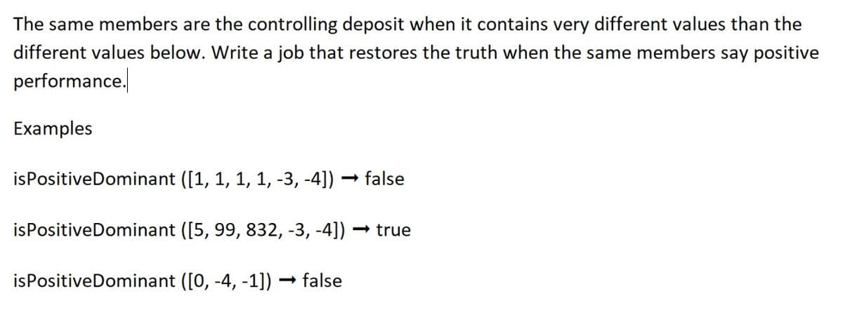 The same members are the controlling deposit when it contains very different values than the
different values below. Write a job that restores the truth when the same members say positive
performance.
Examples
isPositive Dominant ([1, 1, 1, 1, -3, -4])
false
is Positive Dominant ([5, 99, 832, -3, -4])
<<->true
is Positive Dominant ([0, -4, -1]) → false