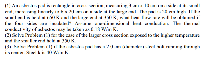 (1) An asbestos pad is rectangle in cross section, measuring 3 cm x 10 cm on a side at its small
end, increasing linearly to 6 x 20 cm on a side at the large end. The pad is 20 cm high. If the
small end is held at 650 K and the large end at 350 K, what heat-flow rate will be obtained if
the four sides are insulated? Assume one-dimensional heat conduction. The thermal
conductivity of asbestos may be taken as 0.18 W/m K.
(2) Solve Problem (1) for the case of the larger cross section exposed to the higher temperature
and the smaller end held at 350 K.
(3). Solve Problem (1) if the asbestos pad has a 2.0 cm (diameter) steel bolt running through
its center. Steel k is 40 W/m.K.