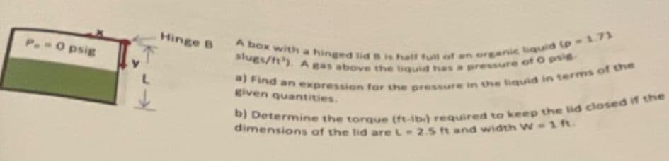 P.-0 psig
L
Hinge B
A box with a hinged lid B is half full of an organic liquid (p-1.71
slugs/ft³). A gas above the liquid has a pressure of O psig.
a) Find an expression for the pressure in the liquid in terms of the
given quantities.
b) Determine the torque (ft-lb.) required to keep the lid closed if the
dimensions of the lid are L 2.5 ft and width W-1 ft.