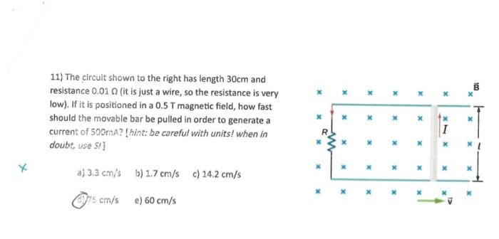 11) The circuit shown to the right has length 30cm and
resistance 0.01 02 (it is just a wire, so the resistance is very
low). If it is positioned in a 0.5 T magnetic field, how fast
should the movable bar be pulled in order to generate a
current of 500mA? [hint: be careful with units! when in
doubt, use S!]
a) 3.3 cm/s b) 1.7 cm/s c) 14.2 cm/s
e) 60 cm/s
75 cm/s
x
ww
x
x
x
x
x
x
x
x
x
x
x
x
x
x
x1
I
x
x
x
x
B