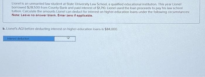 Lionel is an unmarried law student at State University Law School, a qualified educational institution. This year Lionel
borrowed $28,500 from County Bank and paid interest of $1,710. Lionel used the loan proceeds to pay his law school
tuition. Calculate the amounts Lionel can deduct for interest on higher-education loans under the following circumstances:
Note: Leave no answer blank. Enter zero if applicable.
b. Lionel's AGI before deducting interest on higher-education loans is $84,000.
Interest deduction