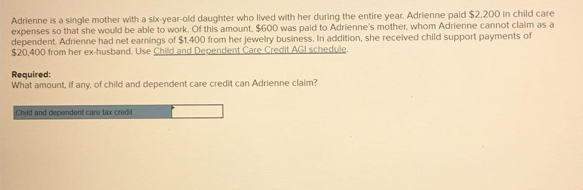 Adrienne is a single mother with a six-year-old daughter who lived with her during the entire year. Adrienne paid $2,200 in child care
expenses so that she would be able to work. Of this amount, $600 was paid to Adrienne's mother, whom Adrienne cannot claim as a
dependent. Adrienne had net earnings of $1,400 from her jewelry business. In addition, she received child support payments of
$20,400 from her ex-husband. Use Child and Dependent Care Credit AGI schedule.
Required:
What amount, if any, of child and dependent care credit can Adrienne claim?
Child and dependent care tax credit