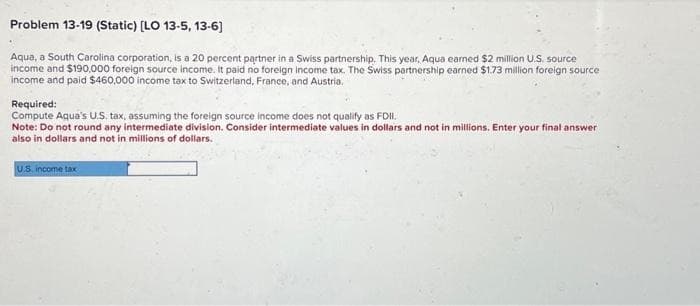 Problem 13-19 (Static) [LO 13-5, 13-6)
Aqua, a South Carolina corporation, is a 20 percent partner in a Swiss partnership. This year, Aqua earned $2 million U.S. source
income and $190,000 foreign source income. It paid no foreign income tax. The Swiss partnership earned $1.73 million foreign source
income and paid $460,000 income tax to Switzerland, France, and Austria.
Required:
Compute Aqua's U.S. tax, assuming the foreign source income does not qualify as FDII.
Note: Do not round any intermediate division. Consider intermediate values in dollars and not in millions. Enter your final answer
also in dollars and not in millions of dollars.
U.S. income tax