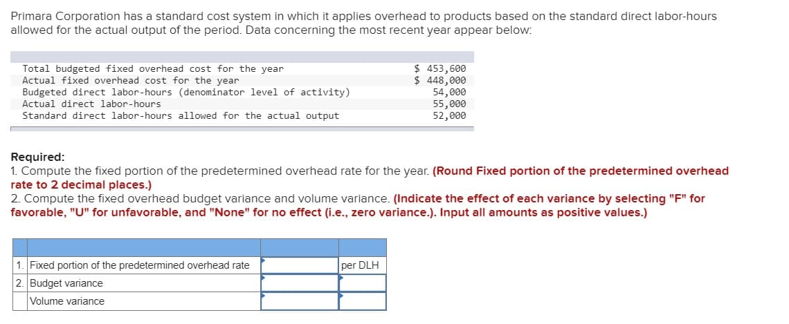 Primara Corporation has a standard cost system in which it applies overhead to products based on the standard direct labor-hours
allowed for the actual output of the period. Data concerning the most recent year appear below:
Total budgeted fixed overhead cost for the year
Actual fixed overhead cost for the year
Budgeted direct labor-hours (denominator level of activity)
Actual direct labor-hours
Standard direct labor-hours allowed for the actual output
$ 453,600
$ 448,000
Required:
1. Compute the fixed portion of the predetermined overhead rate for the year. (Round Fixed portion of the predetermined overhead
rate to 2 decimal places.)
1. Fixed portion of the predetermined overhead rate
2. Budget variance
Volume variance
54,000
55,000
52,000
2. Compute the fixed overhead budget variance and volume variance. (Indicate the effect of each variance by selecting "F" for
favorable, "U" for unfavorable, and "None" for no effect (i.e., zero variance.). Input all amounts as positive values.)
per DLH