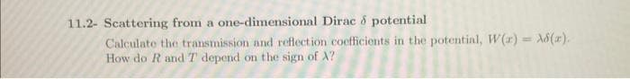 11.2- Scattering from a one-dimensional Dirac & potential
Calculate the transmission and reflection coefficients in the potential, W(r) = 8(x).
How do R and T depend on the sign of A?