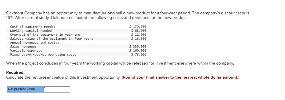 Oakmont Company has an opportunity to manufacture and sell a new product for a four-year period. The company's discount rate is
16%. After careful study, Oakmont estimated the following costs and revenues for the new product:
Cost of equipment needed
Working capital needed
Overhaul of the equipment in year two
Salvage value of the equipment in four years
Annual revenues and costs:
Sales revenues
$ 170,000
$ 68,000
$ 12,000
$ 16,000
$ 330,000
Variable expenses
$ 160,000
Fixed out-of-pocket operating costs
$ 78,000
When the project concludes in four years the working capital will be released for investment elsewhere within the company.
Required:
Calculate the net present value of this investment opportunity. (Round your final answer to the nearest whole dollar amount.)
Net present value