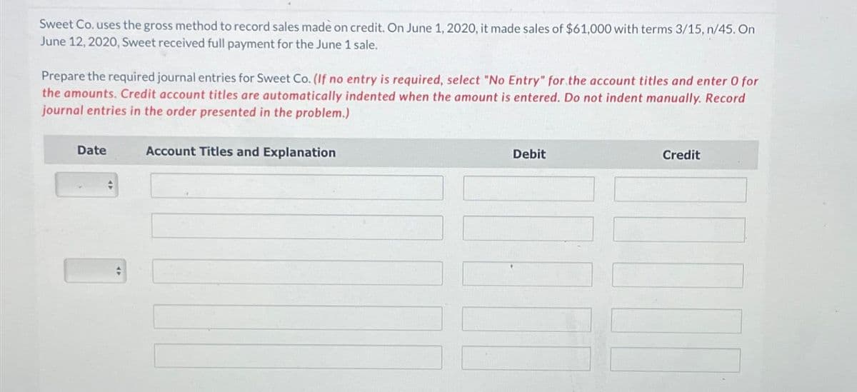 Sweet Co. uses the gross method to record sales made on credit. On June 1, 2020, it made sales of $61,000 with terms 3/15, n/45. On
June 12, 2020, Sweet received full payment for the June 1 sale.
Prepare the required journal entries for Sweet Co. (If no entry is required, select "No Entry" for the account titles and enter O for
the amounts. Credit account titles are automatically indented when the amount is entered. Do not indent manually. Record
journal entries in the order presented in the problem.)
Date
+
Account Titles and Explanation
Debit
Credit
17