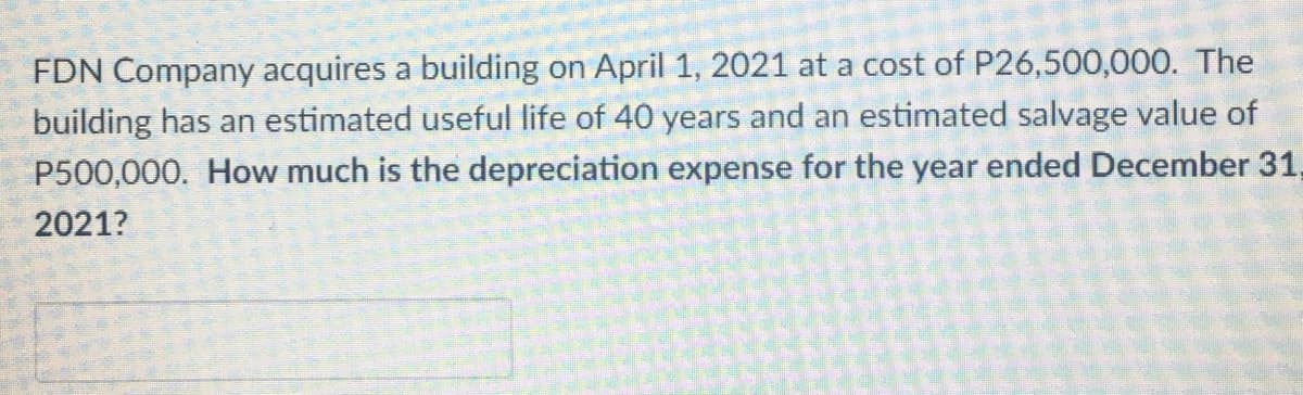 FDN Company acquires a building on April 1, 2021 at a cost of P26,500,000. The
building has an estimated useful life of 40 years and an estimated salvage value of
P500,000. How much is the depreciation expense for the year ended December 31,
2021?
