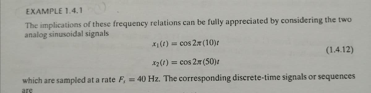 EXAMPLE 1.4.1
The implications of these frequency relations can be fully appreciated by considering the two
analog sinusoidal signals
x1(t) = cos 2T (10)t
(1.4.12)
x2(1) = cos 2T (50)t
which are sampled at a rate F, = 40 Hz. The corresponding discrete-time signals or sequences
are
