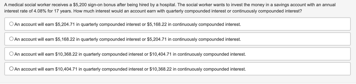 A medical social worker receives a $5,200 sign-on bonus after being hired by a hospital. The social worker wants to invest the money in a savings account with an annual
interest rate of 4.08% for 17 years. How much interest would an account earn with quarterly compounded interest or continuously compounded interest?
An account will earn $5,204.71 in quarterly compounded interest or $5,168.22 in continuously compounded interest.
An account will earn $5,168.22 in quarterly compounded interest or $5,204.71 in continuously compounded interest.
An account will earn $10,368.22 in quarterly compounded interest or $10,404.71 in continuously compounded interest.
An account will earn $10,404.71 in quarterly compounded interest or $10,368.22 in continuously compounded interest.