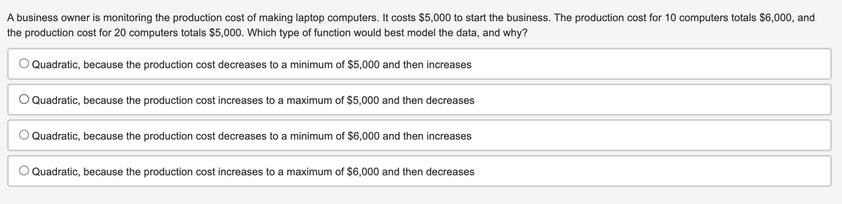 A business owner is monitoring the production cost of making laptop computers. It costs $5,000 to start the business. The production cost for 10 computers totals $6,000, and
the production cost for 20 computers totals $5,000. Which type of function would best model the data, and why?
Quadratic, because the production cost decreases to a minimum of $5,000 and then increases
Quadratic, because the production cost increases to a maximum of $5,000 and then decreases
Quadratic, because the production cost decreases to a minimum of $6,000 and then increases
Quadratic, because the production cost increases to a maximum of $6,000 and then decreases
