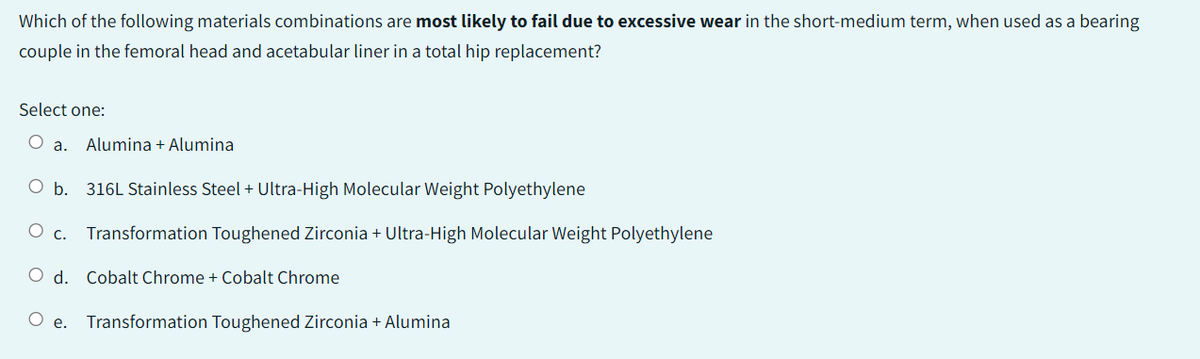 Which of the following materials combinations are most likely to fail due to excessive wear in the short-medium term, when used as a bearing
couple in the femoral head and acetabular liner in a total hip replacement?
Select one:
O
a. Alumina + Alumina
O b. 316L Stainless Steel + Ultra-High Molecular Weight Polyethylene
O c. Transformation Toughened Zirconia + Ultra-High Molecular Weight Polyethylene
O d. Cobalt Chrome + Cobalt Chrome
Oe. Transformation Toughened Zirconia + Alumina