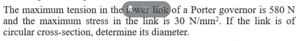 The maximum tension in the wèr link of a Porter governor is 580 N
and the maximum stress in the link is 30 N/mm?. If the link is of
circular cross-section, determine its diameter.

