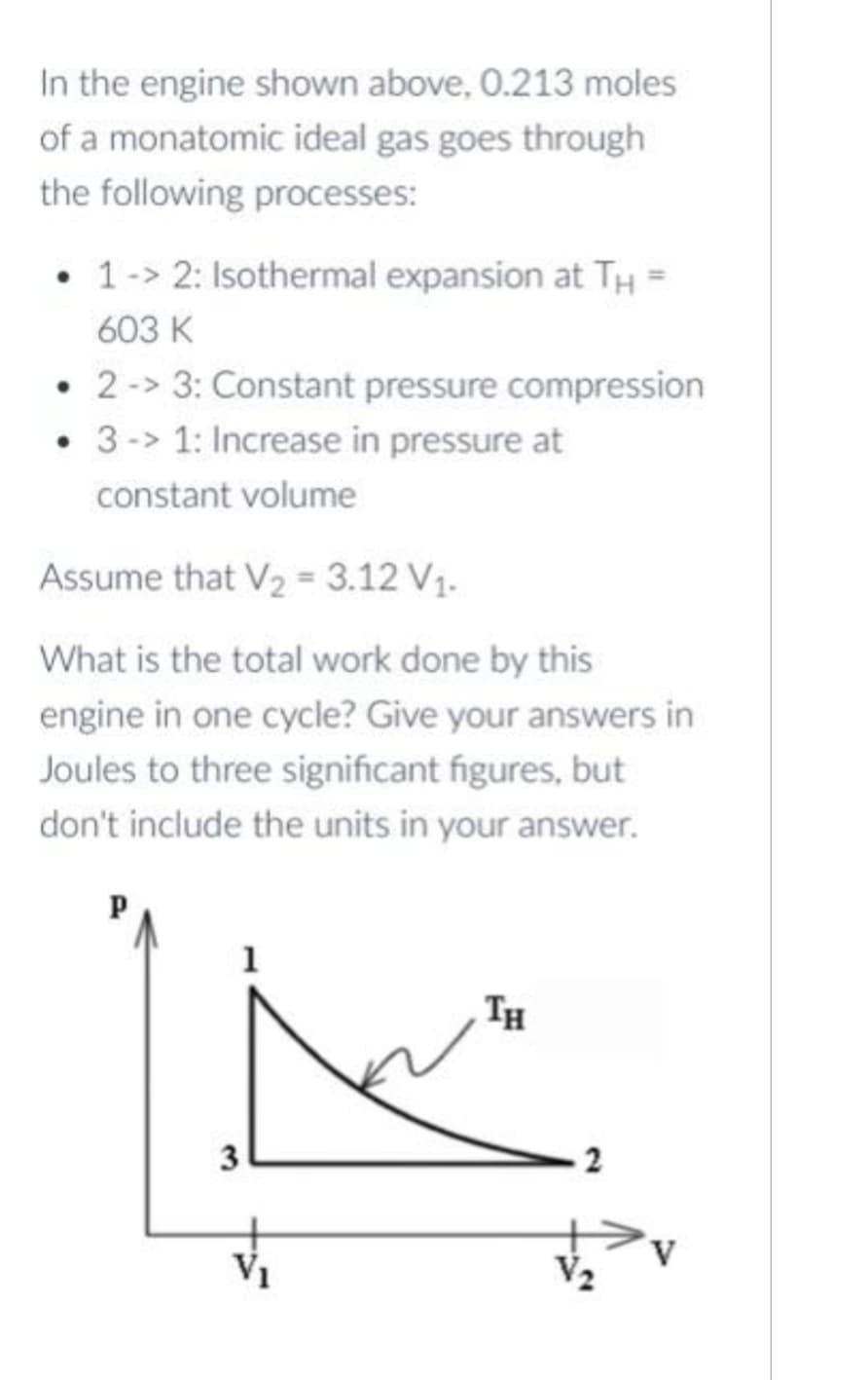 In the engine shown above, 0.213 moles
of a monatomic ideal gas goes through
the following processes:
. 1 -> 2: Isothermal expansion at TH =
603 K
2 -> 3: Constant pressure compression
• 3-> 1: Increase in pressure at
constant volume
Assume that V₂ = 3.12 V₁.
What is the total work done by this
engine in one cycle? Give your answers in
Joules to three significant figures, but
don't include the units in your answer.
Р
3
V₁
TH
2
V₂
V