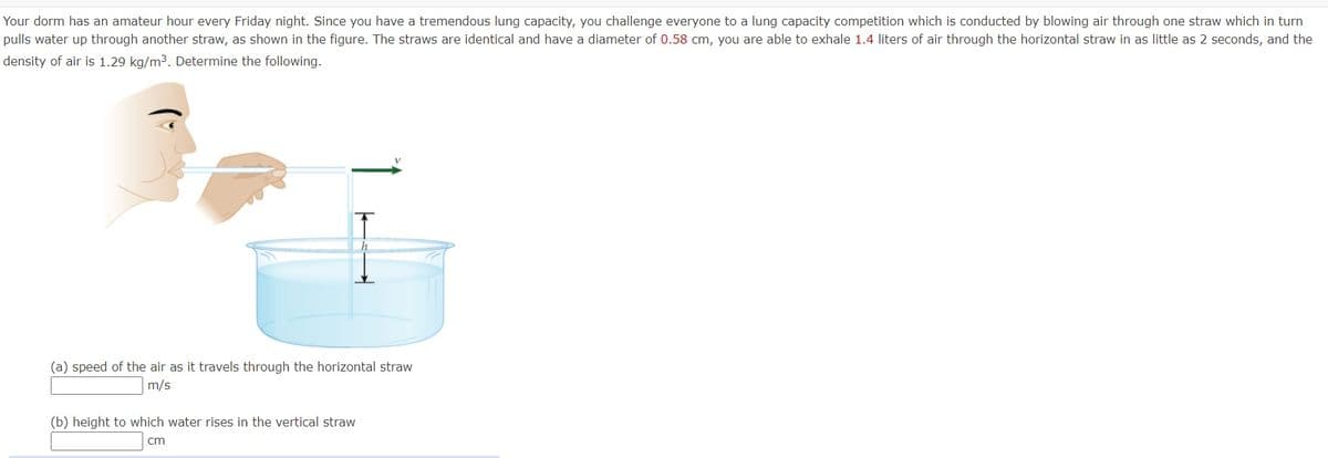 Your dorm has an amateur hour every Friday night. Since you have a tremendous lung capacity, you challenge everyone to a lung capacity competition which is conducted by blowing air through one straw which in turn
pulls water up through another straw, as shown in the figure. The straws are identical and have a diameter of 0.58 cm, you are able to exhale 1.4 liters of air through the horizontal straw in as little as 2 seconds, and the
density of air is 1.29 kg/m³. Determine the following.
(a) speed of the air as it travels through the horizontal straw
m/s
(b) height to which water rises in the vertical straw
cm