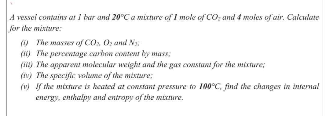 A vessel contains at 1 bar and 20°C a mixture of 1 mole of CO2 and 4 moles of air. Calculate
for the mixture:
(i) The masses of CO2, Oz and N2;
(ii) The percentage carbon content by mass;
(iii) The apparent molecular weight and the gas constant for the mixture;
(iv) The specific volume of the mixture;
(v) If the mixture is heated at constant pressure to 100°C, find the changes in internal
energy, enthalpy and entropy of the mixture.
