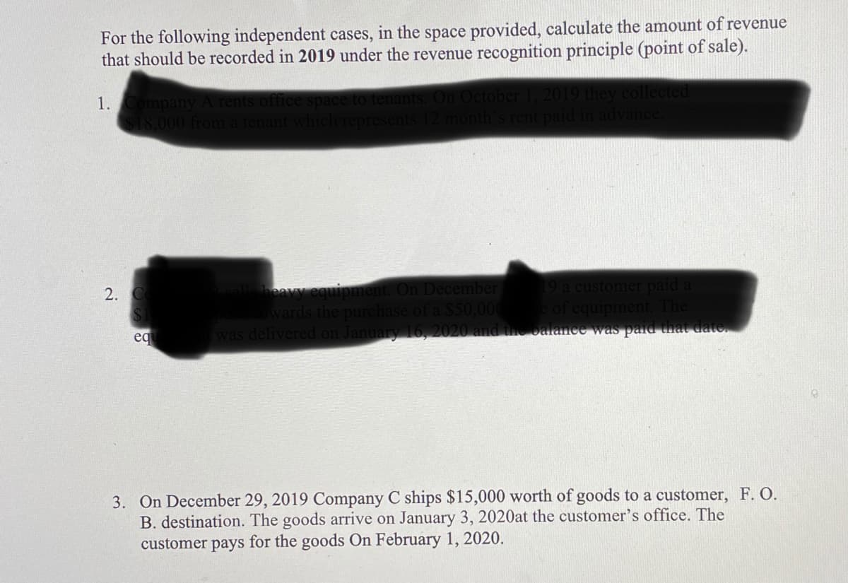 For the following independent cases, in the space provided, calculate the amount of revenue
that should be recorded in 2019 under the revenue recognition principle (point of sale).
O they collect
dvane
rent
1.
ompany
18,000
19 a customer paid a
uipment. The
was delivered on January 16, 2020 and the balance was pad that date.
equipment. On December
$50,000
2.
wards the
eq
3. On December 29, 2019 Company C ships $15,000 worth of goods to a customer, F. O.
B. destination. The goods arrive on January 3, 2020at the customer's office. The
customer pays for the goods On February 1, 2020.
