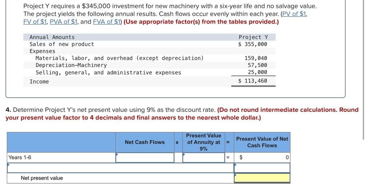 Project Y requires a $345,000 investment for new machinery with a six-year life and no salvage value.
The project yields the following annual results. Cash flows occur evenly within each year. (PV of $1,
FV of $1, PVA of $1, and FVA of $1) (Use appropriate factor(s) from the tables provided.)
Annual Amounts
Project Y
$ 355,000
Sales of new product
Expenses
Materials, labor, and overhead (except depreciation)
Depreciation-Machinery
Selling, general, and administrative expenses
159,040
57,500
25,000
Income
$ 113,460
4. Determine Project Y's net present value using 9% as the discount rate. (Do not round intermediate calculations. Round
your present value factor to 4 decimals and final answers to the nearest whole dollar.)
Present Value
Present Value of Net
Net Cash Flows
of Annuity at
9%
%3D
Cash Flows
Years 1-6
Net present value
