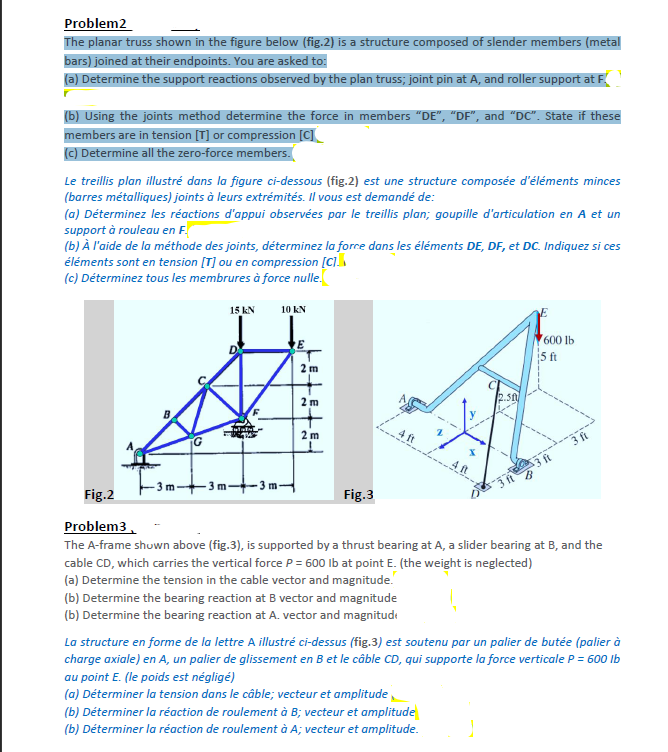 Problem2
The planar truss shown in the figure below (fig.2) is a structure composed of slender members (metal
bars) joined at their endpoints. You are asked to:
(a) Determine the support reactions observed by the plan truss; joint pin at A, and roller support at F.
(b) Using the joints method determine the force in members "DE", "DF", and "DC". State if these
members are in tension [T] or compression [C]
(c) Determine all the zero-force members.
Le treillis plan illustré dans la figure ci-dessous (fig.2) est une structure composée d'éléments minces
(barres métalliques) joints à leurs extrémités. Il vous est demandé de:
(a) Déterminez les réactions d'appui observées par le treillis plan; goupille d'articulation en A et un
support à rouleau en F.
(b) À l'aide de la méthode des joints, déterminez la force dans les éléments DE, DF, et DC. Indiquez si ces
éléments sont en tension [T] ou en compression [C]
(c) Déterminez tous les membrures à force nulle.
m
10
G
15 kN
kufatal
10 kN
-3m--3m-
2 m
2m
2 m
Fig.3
4 ft
M
2.30
(b) Déterminer la réaction de roulement à B; vecteur et amplitude
(b) Déterminer la réaction de roulement à A; vecteur et amplitude.
600 lb
5 ft
3 ft
3 ft
Fig.2
Problem3
The A-frame shown above (fig.3), is supported by a thrust bearing at A, a slider bearing at B, and the
cable CD, which carries the vertical force P = 600 lb at point E. (the weight is neglected)
(a) Determine the tension in the cable vector and magnitude.
(b) Determine the bearing reaction at B vector and magnitude
(b) Determine the bearing reaction at A. vector and magnitud
La structure en forme de la lettre A illustré ci-dessus (fig.3) est soutenu par un palier de butée (palier à
charge axiale) en A, un palier de glissement en B et le câble CD, qui supporte la force verticale P = 600 lb
au point E. (le poids est négligé)
(a) Déterminer la tension dans le câble; vecteur et amplitude