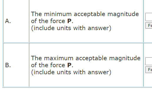 The minimum acceptable magnitude
of the force P.
Fa
(include units with answer)
The maximum acceptable magnitude
of the force P.
(include units with answer)
В.
Fa
A.
B.
